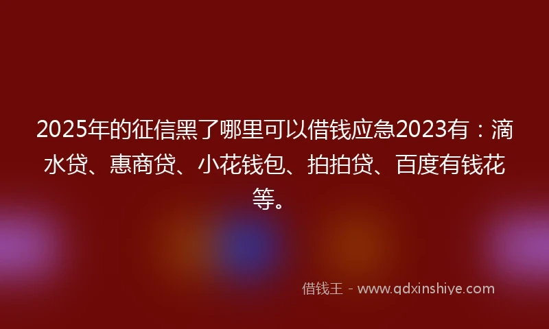 2025年的征信黑了哪里可以借钱应急2023有：滴水贷、惠商贷、小花钱包、拍拍贷、百度有钱花等。
