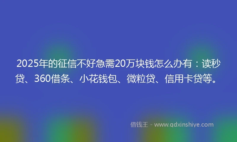2025年的征信不好急需20万块钱怎么办有：读秒贷、360借条、小花钱包、微粒贷、信用卡贷等。