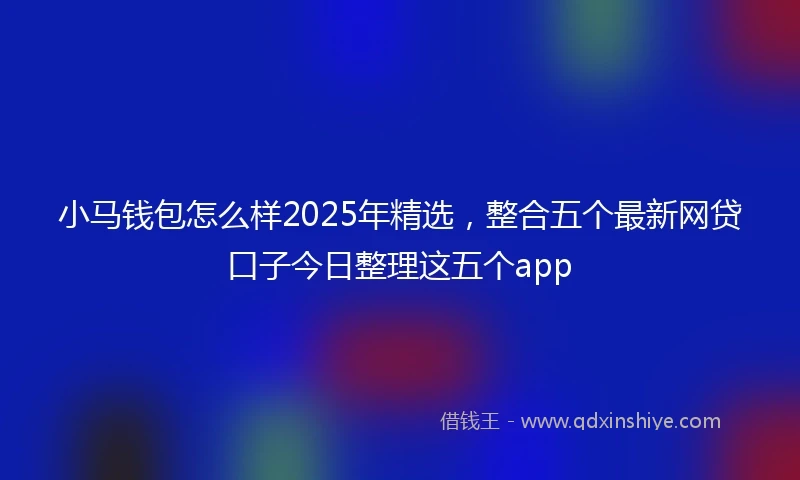 小马钱包怎么样2025年精选，整合五个最新网贷口子今日整理这五个app