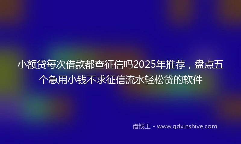 小额贷每次借款都查征信吗2025年推荐，盘点五个急用小钱不求征信流水轻松贷的软件