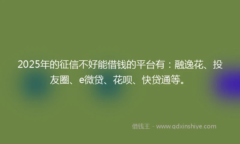 2025年的征信不好能借钱的平台有：融逸花、投友圈、e微贷、花呗、快贷通等。