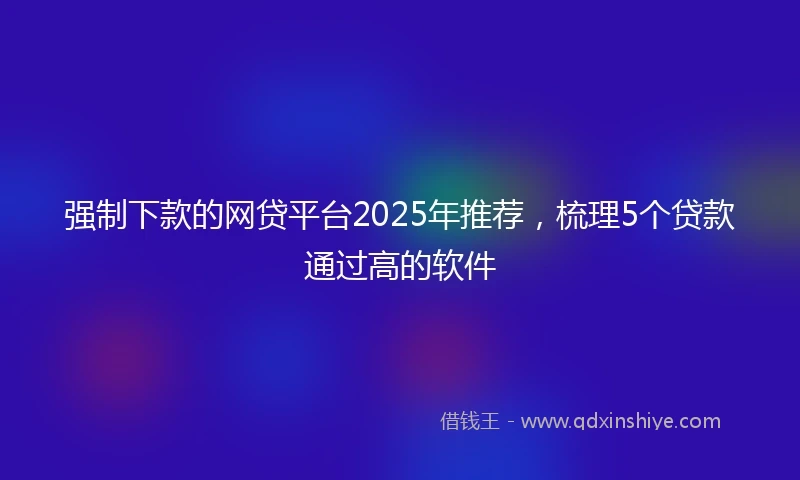 强制下款的网贷平台2025年推荐，梳理5个贷款通过高的软件