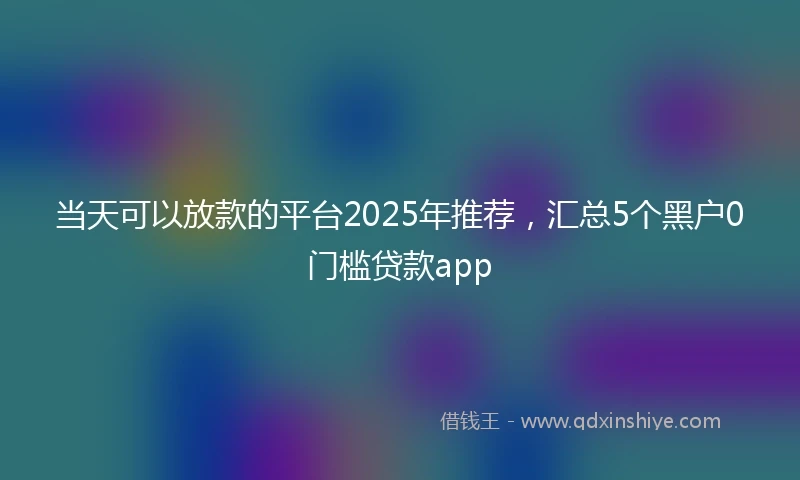 当天可以放款的平台2025年推荐，汇总5个黑户0门槛贷款app