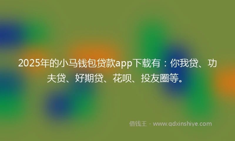 2025年的小马钱包贷款app下载有：你我贷、功夫贷、好期贷、花呗、投友圈等。