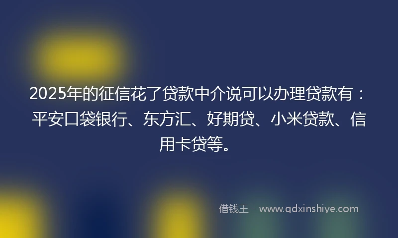 2025年的征信花了贷款中介说可以办理贷款有：平安口袋银行、东方汇、好期贷、小米贷款、信用卡贷等。