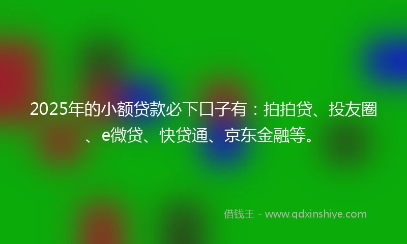 2025年的小额贷款必下口子有：拍拍贷、投友圈、e微贷、快贷通、京东金融等。