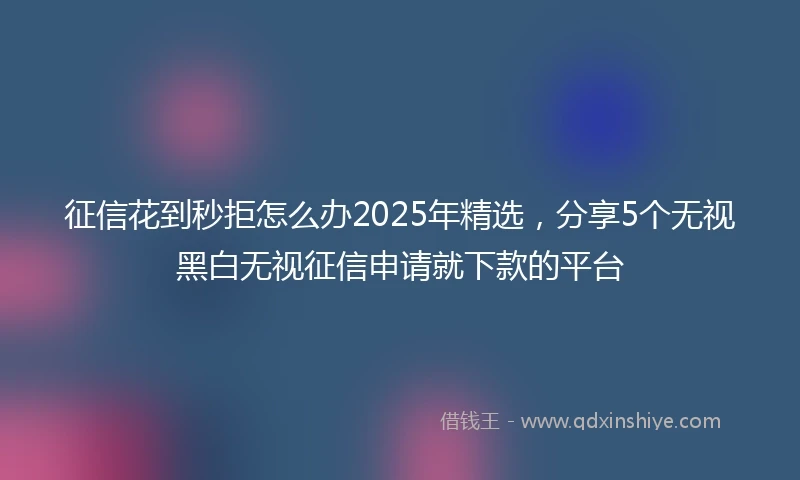 征信花到秒拒怎么办2025年精选，分享5个无视黑白无视征信申请就下款的平台