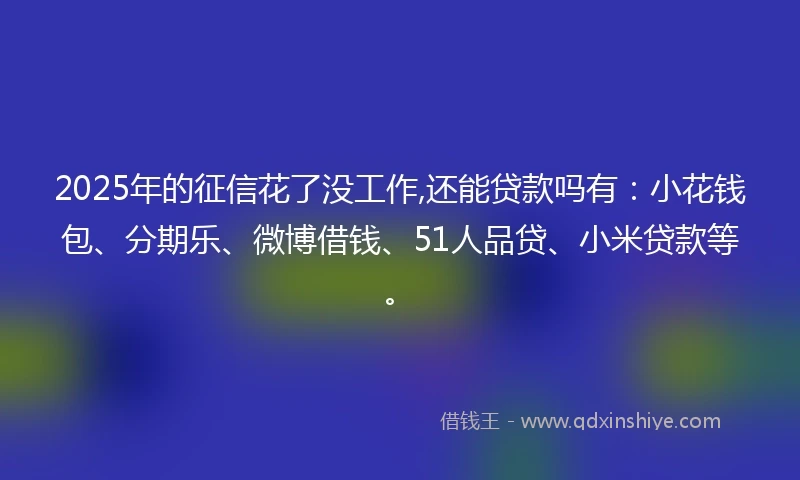 2025年的征信花了没工作,还能贷款吗有：小花钱包、分期乐、微博借钱、51人品贷、小米贷款等。