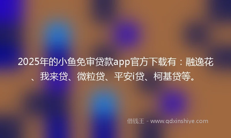 2025年的小鱼免审贷款app官方下载有：融逸花、我来贷、微粒贷、平安i贷、柯基贷等。