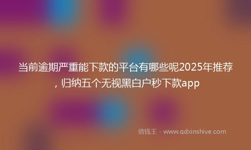 当前逾期严重能下款的平台有哪些呢2025年推荐，归纳五个无视黑白户秒下款app