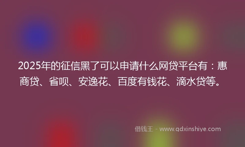 2025年的征信黑了可以申请什么网贷平台有：惠商贷、省呗、安逸花、百度有钱花、滴水贷等。