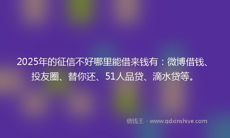 2025年的征信不好哪里能借来钱有：微博借钱、投友圈、替你还、51人品贷、滴水贷等。