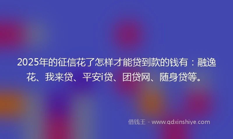 2025年的征信花了怎样才能贷到款的钱有:融逸花、我来贷、平安i贷、团贷网、随身贷等。