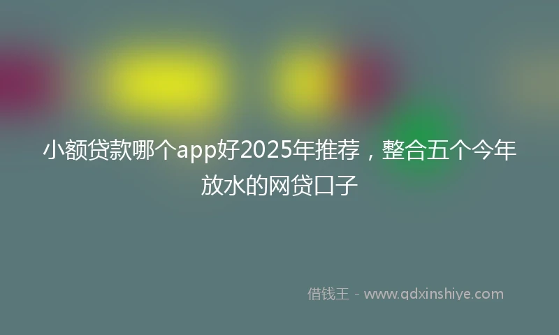 小额贷款哪个app好2025年推荐，整合五个今年放水的网贷口子