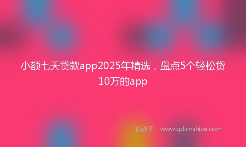 小额七天贷款app2025年精选，盘点5个轻松贷10万的app