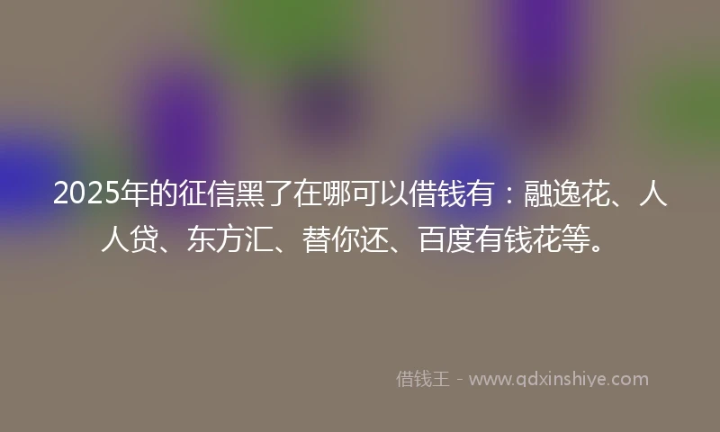 2025年的征信黑了在哪可以借钱有：融逸花、人人贷、东方汇、替你还、百度有钱花等。