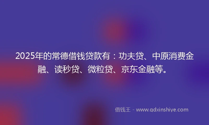 2025年的常德借钱贷款有：功夫贷、中原消费金融、读秒贷、微粒贷、京东金融等。