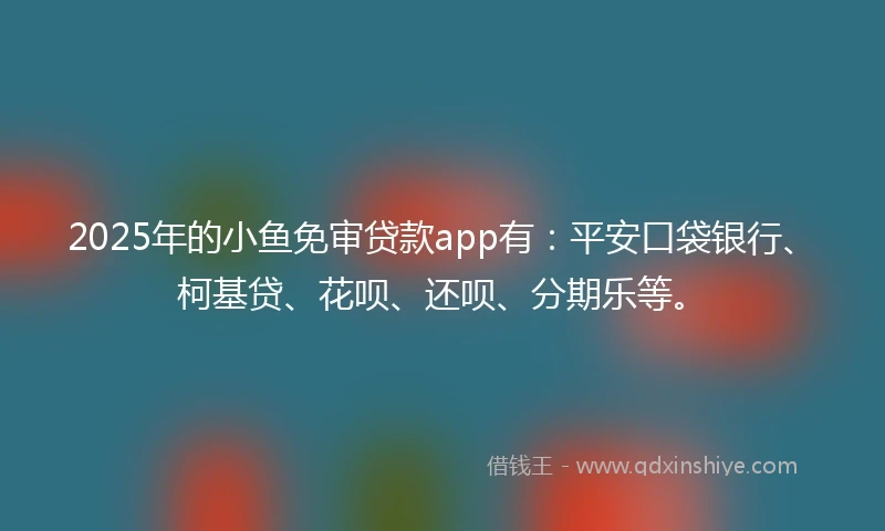 2025年的小鱼免审贷款app有：平安口袋银行、柯基贷、花呗、还呗、分期乐等。