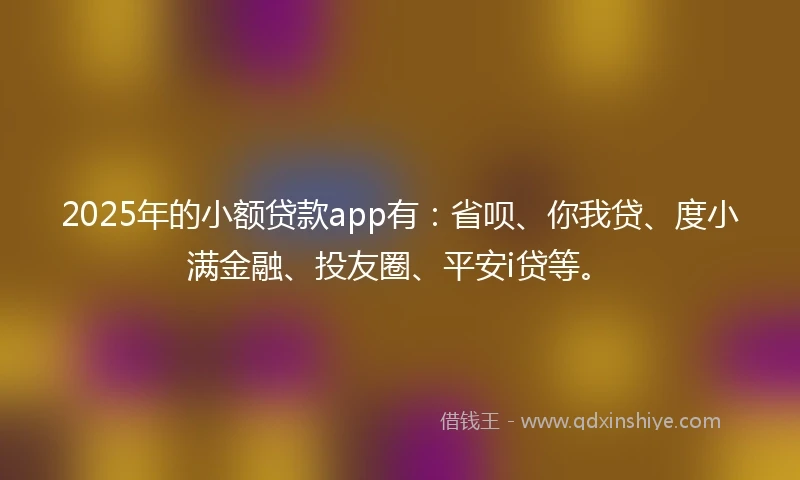 2025年的小额贷款app有：省呗、你我贷、度小满金融、投友圈、平安i贷等。
