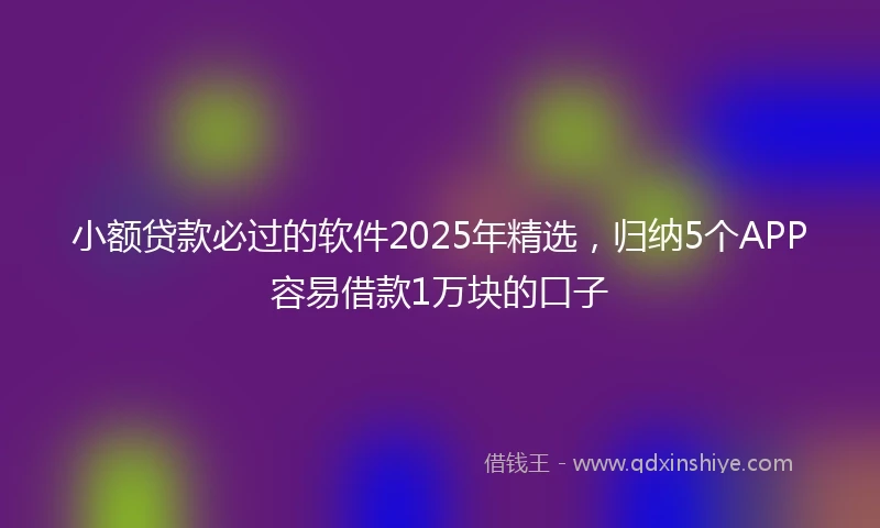 小额贷款必过的软件2025年精选，归纳5个APP容易借款1万块的口子