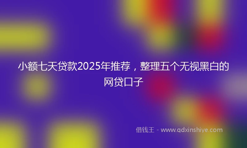 小额七天贷款2025年推荐，整理五个无视黑白的网贷口子