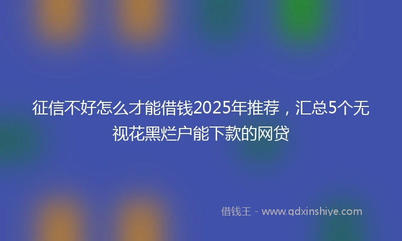 征信不好怎么才能借钱2025年推荐，汇总5个无视花黑烂户能下款的网贷