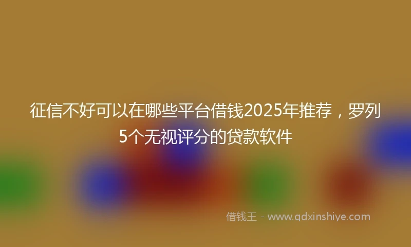 征信不好可以在哪些平台借钱2025年推荐，罗列5个无视评分的贷款软件