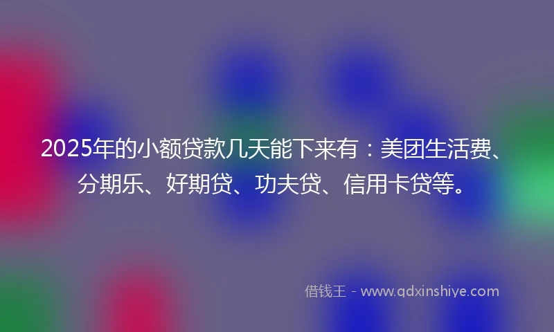 2025年的小额贷款几天能下来有：美团生活费、分期乐、好期贷、功夫贷、信用卡贷等。