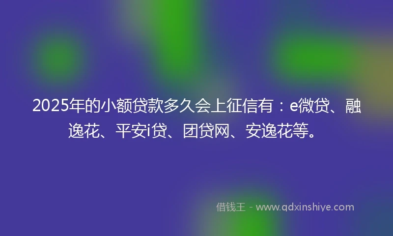 2025年的小额贷款多久会上征信有：e微贷、融逸花、平安i贷、团贷网、安逸花等。