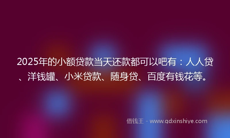 2025年的小额贷款当天还款都可以吧有：人人贷、洋钱罐、小米贷款、随身贷、百度有钱花等。