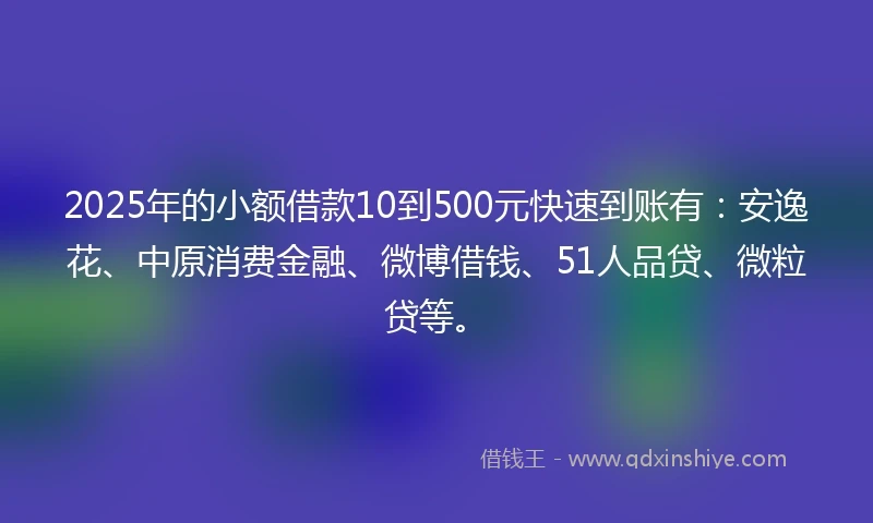 2025年的小额借款10到500元快速到账有：安逸花、中原消费金融、微博借钱、51人品贷、微粒贷等。