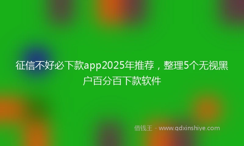 征信不好必下款app2025年推荐，整理5个无视黑户百分百下款软件