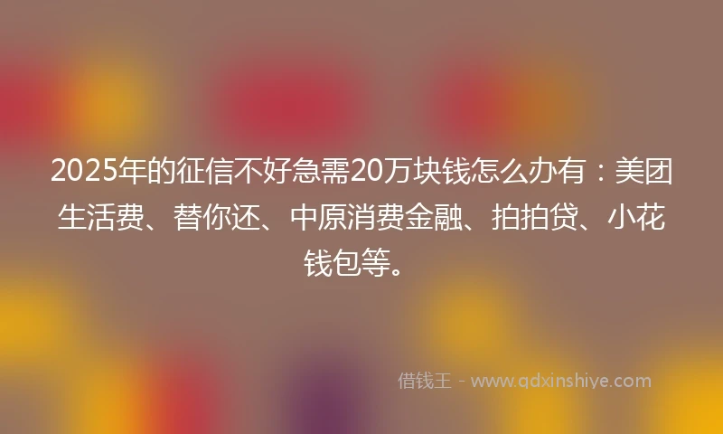 2025年的征信不好急需20万块钱怎么办有：美团生活费、替你还、中原消费金融、拍拍贷、小花钱包等。