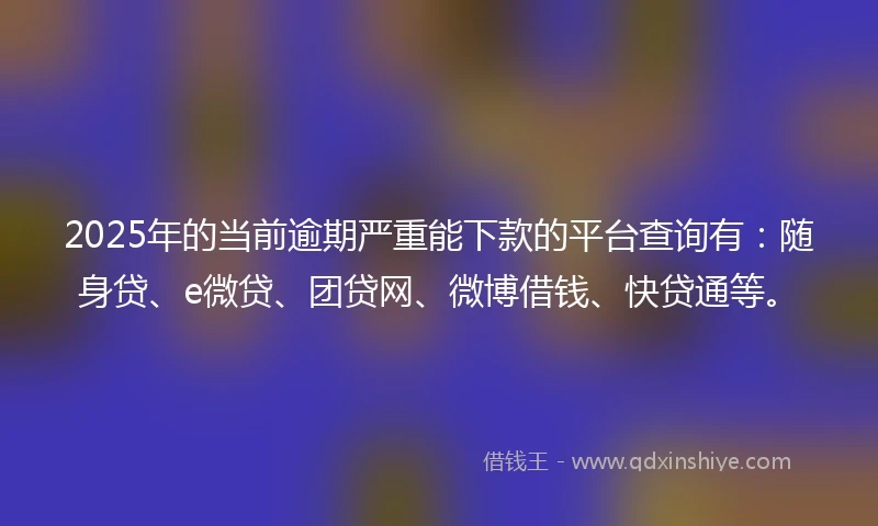 2025年的当前逾期严重能下款的平台查询有：随身贷、e微贷、团贷网、微博借钱、快贷通等。