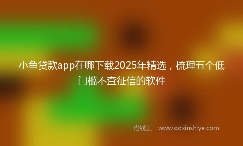 小鱼贷款app在哪下载2025年精选，梳理五个低门槛不查征信的软件