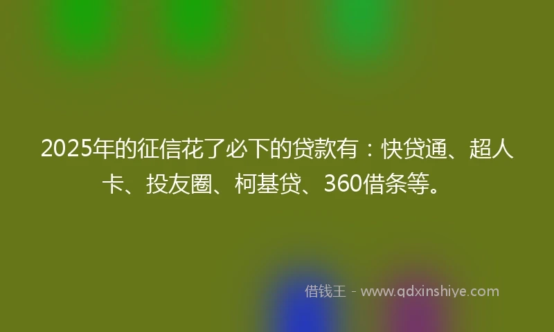 2025年的征信花了必下的贷款有：快贷通、超人卡、投友圈、柯基贷、360借条等。