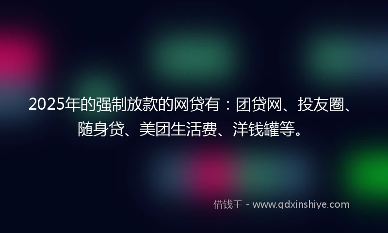 2025年的强制放款的网贷有：团贷网、投友圈、随身贷、美团生活费、洋钱罐等。
