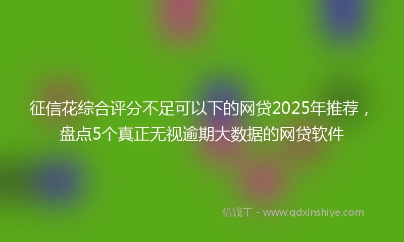 征信花综合评分不足可以下的网贷2025年推荐，盘点5个真正无视逾期大数据的网贷软件