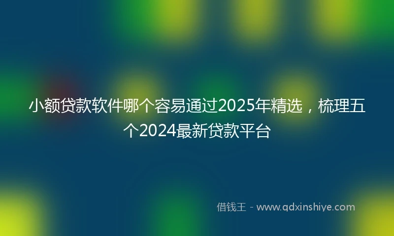 小额贷款软件哪个容易通过2025年精选，梳理五个2024最新贷款平台