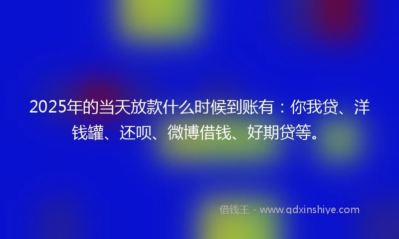 2025年的当天放款什么时候到账有：你我贷、洋钱罐、还呗、微博借钱、好期贷等。