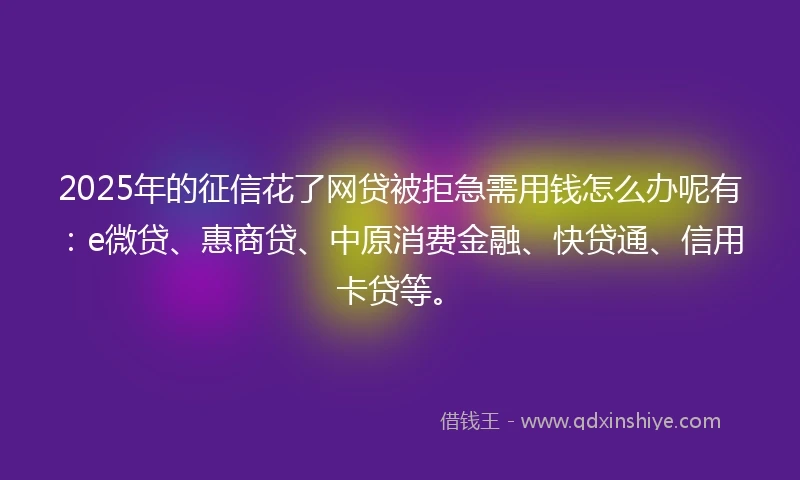 2025年的征信花了网贷被拒急需用钱怎么办呢有：e微贷、惠商贷、中原消费金融、快贷通、信用卡贷等。