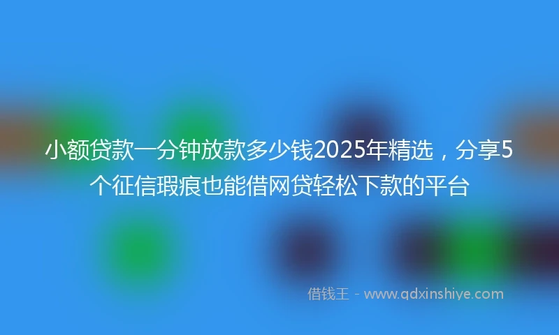 小额贷款一分钟放款多少钱2025年精选，分享5个征信瑕疵也能借网贷轻松下款的平台
