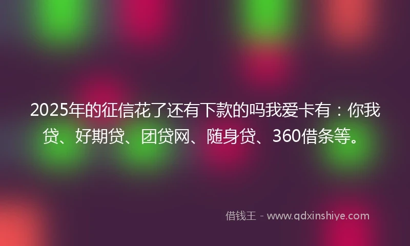 2025年的征信花了还有下款的吗我爱卡有：你我贷、好期贷、团贷网、随身贷、360借条等。