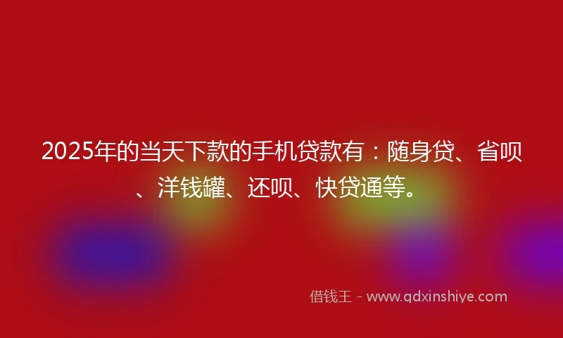 2025年的当天下款的手机贷款有：随身贷、省呗、洋钱罐、还呗、快贷通等。