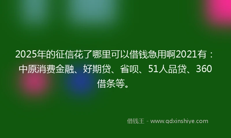2025年的征信花了哪里可以借钱急用啊2021有：中原消费金融、好期贷、省呗、51人品贷、360借条等。