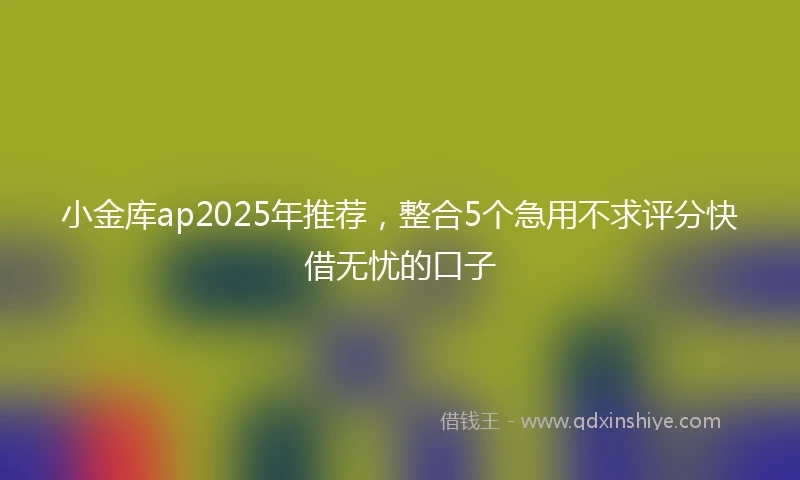 小金库ap2025年推荐，整合5个急用不求评分快借无忧的口子