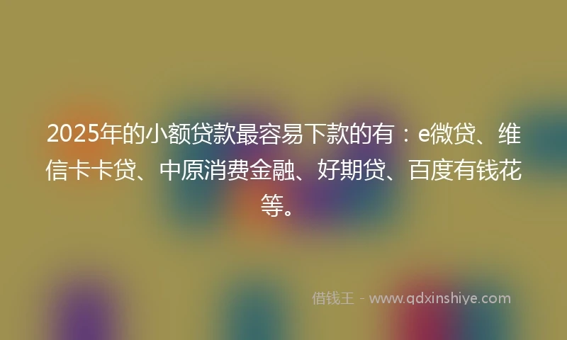 2025年的小额贷款最容易下款的有：e微贷、维信卡卡贷、中原消费金融、好期贷、百度有钱花等。
