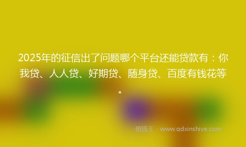 2025年的征信出了问题哪个平台还能贷款有：你我贷、人人贷、好期贷、随身贷、百度有钱花等。