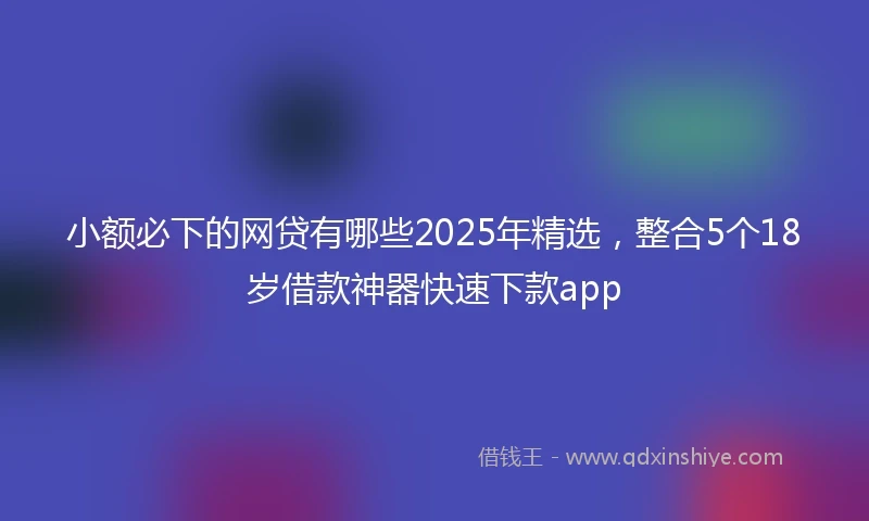 小额必下的网贷有哪些2025年精选，整合5个18岁借款神器快速下款app