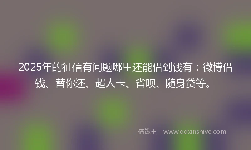 2025年的征信有问题哪里还能借到钱有：微博借钱、替你还、超人卡、省呗、随身贷等。